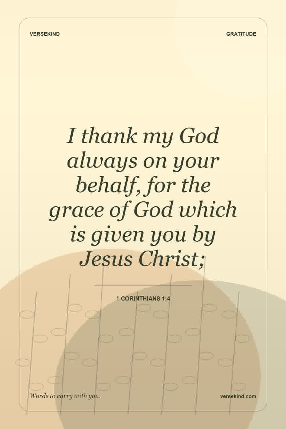 I thank my God always on your behalf, for the grace of God which is given you by Jesus Christ; — 1 Corinthians 1:4