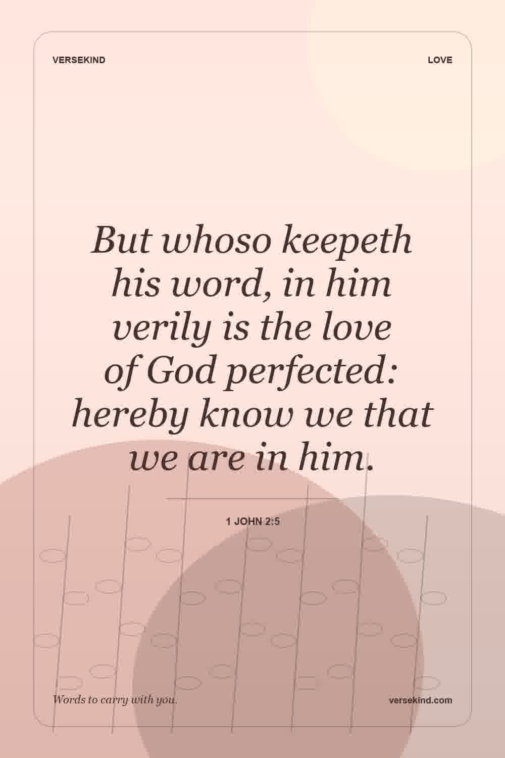 But whoso keepeth his word, in him verily is the love of God perfected: hereby know we that we are in him. — 1 John 2:5