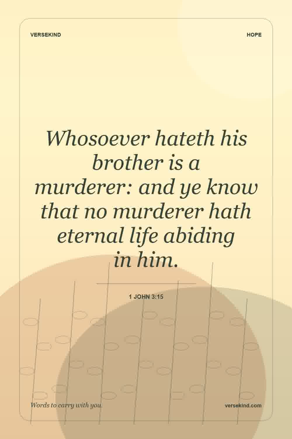 Whosoever hateth his brother is a murderer: and ye know that no murderer hath eternal life abiding in him. — 1 John 3:15