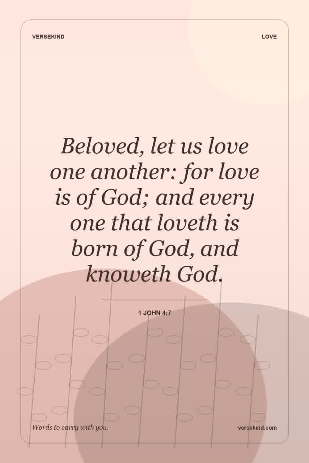 Beloved, let us love one another: for love is of God; and every one that loveth is born of God, and knoweth God. — 1 John 4:7