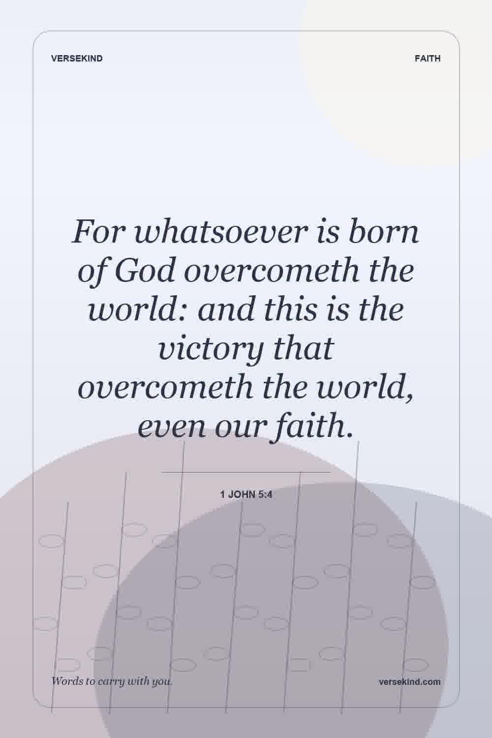 For whatsoever is born of God overcometh the world: and this is the victory that overcometh the world, even our faith. — 1 John 5:4