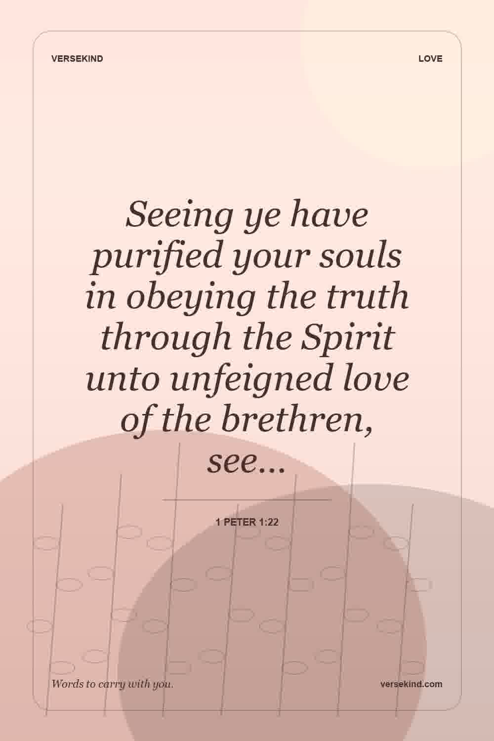 Seeing ye have purified your souls in obeying the truth through the Spirit unto unfeigned love of the brethren, see… — 1 Peter 1:22