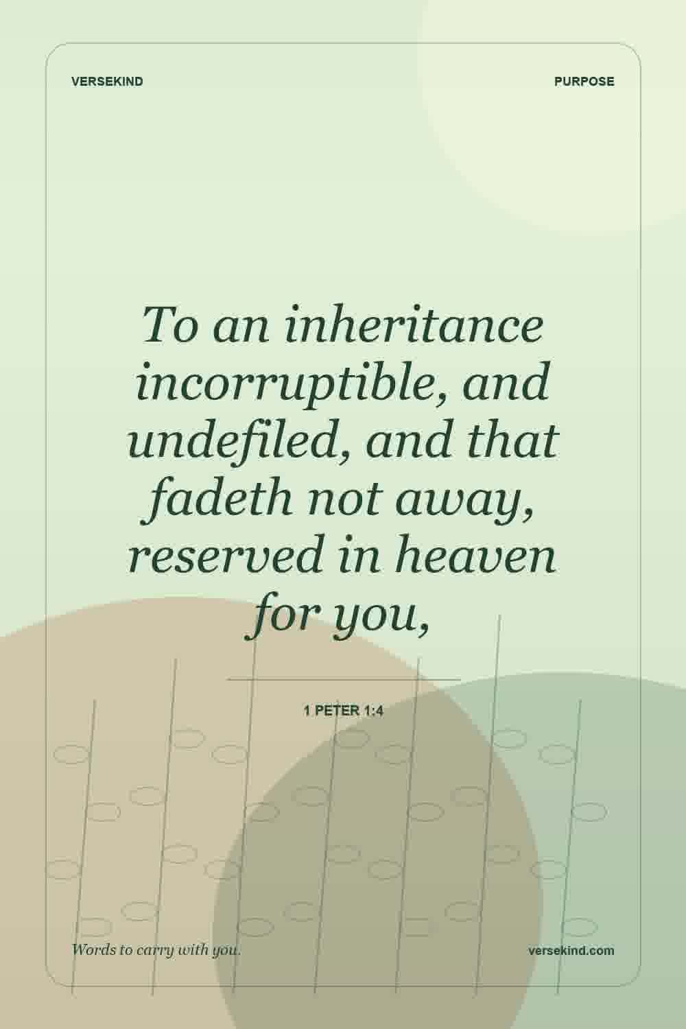 To an inheritance incorruptible, and undefiled, and that fadeth not away, reserved in heaven for you, — 1 Peter 1:4
