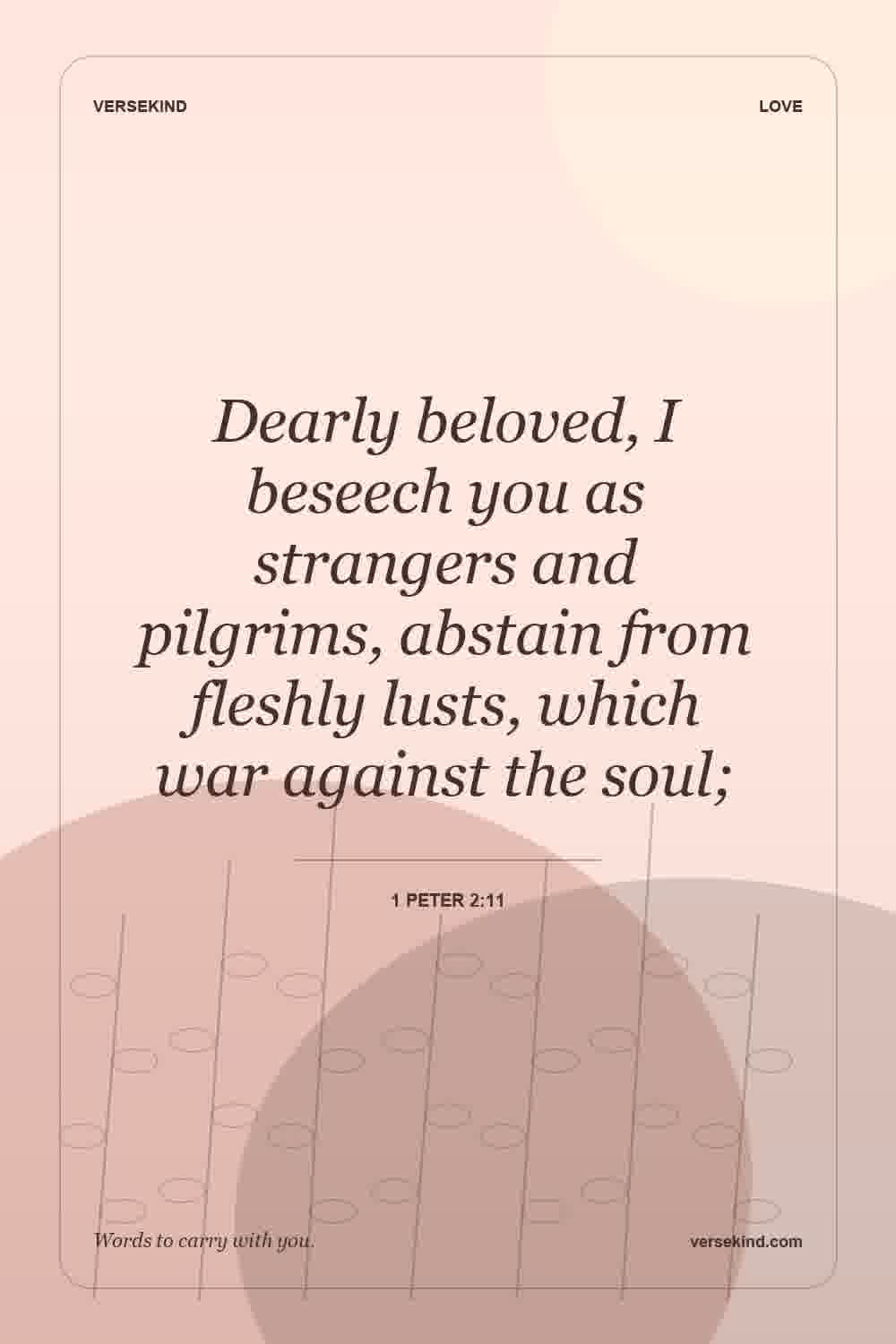 Dearly beloved, I beseech you as strangers and pilgrims, abstain from fleshly lusts, which war against the soul; — 1 Peter 2:11