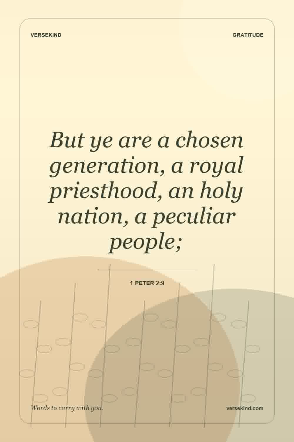 But ye are a chosen generation, a royal priesthood, an holy nation, a peculiar people; — 1 Peter 2:9