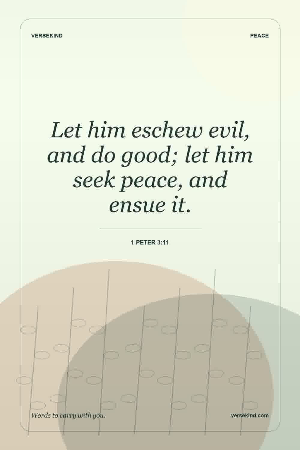 Let him eschew evil, and do good; let him seek peace, and ensue it. — 1 Peter 3:11