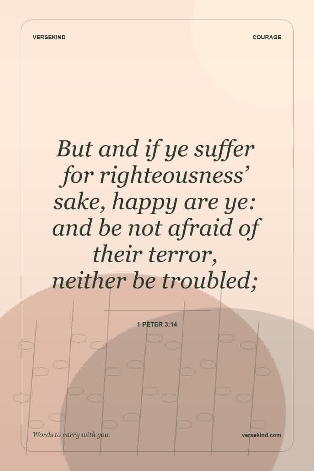 But and if ye suffer for righteousness’ sake, happy are ye: and be not afraid of their terror, neither be troubled; — 1 Peter 3:14