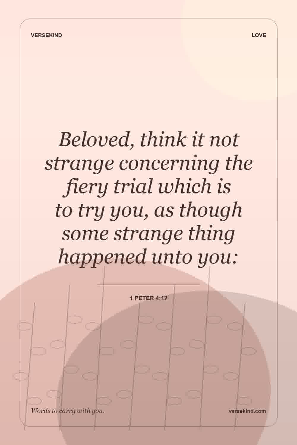 Beloved, think it not strange concerning the fiery trial which is to try you, as though some strange thing happened unto you: — 1 Peter 4:12