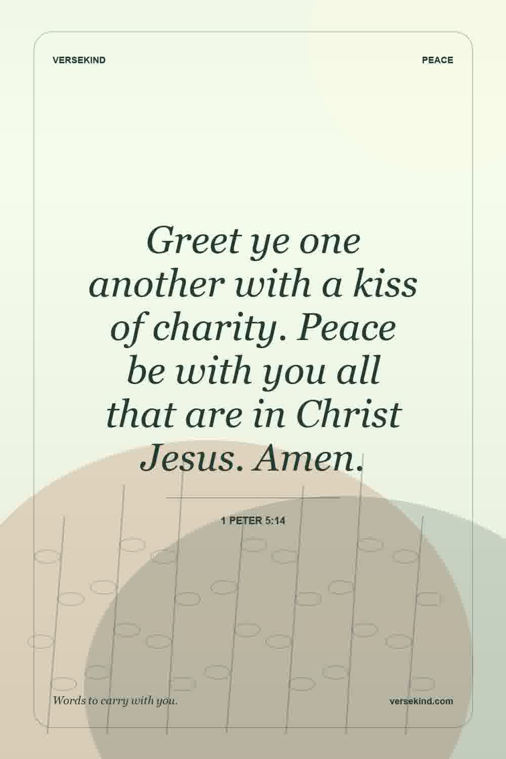 Greet ye one another with a kiss of charity. Peace be with you all that are in Christ Jesus. Amen. — 1 Peter 5:14