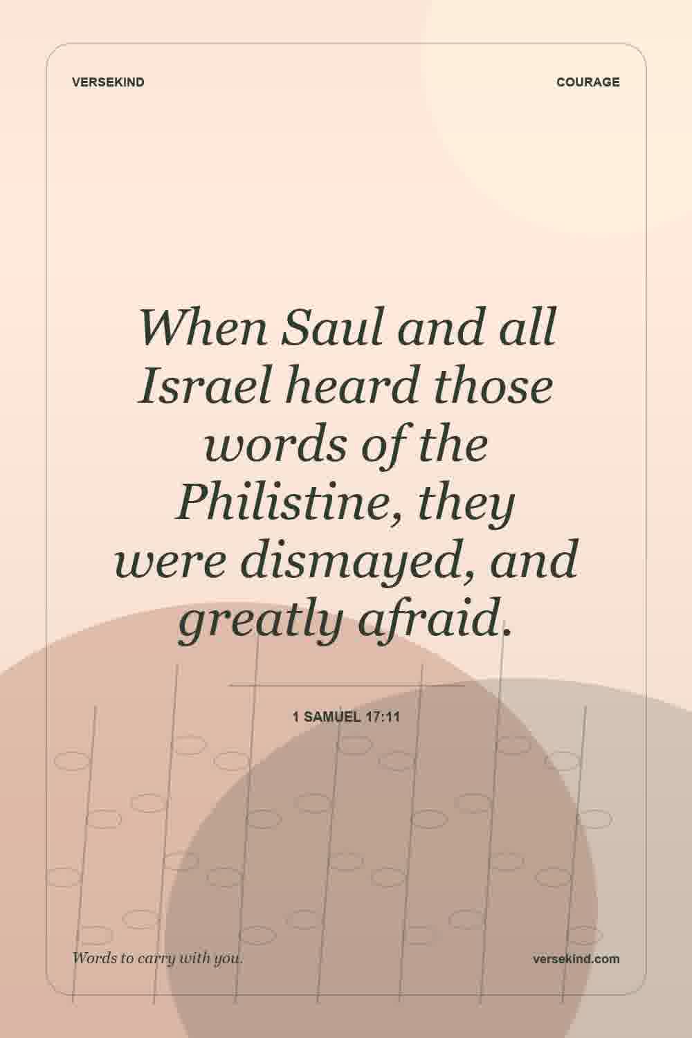 When Saul and all Israel heard those words of the Philistine, they were dismayed, and greatly afraid. — 1 Samuel 17:11