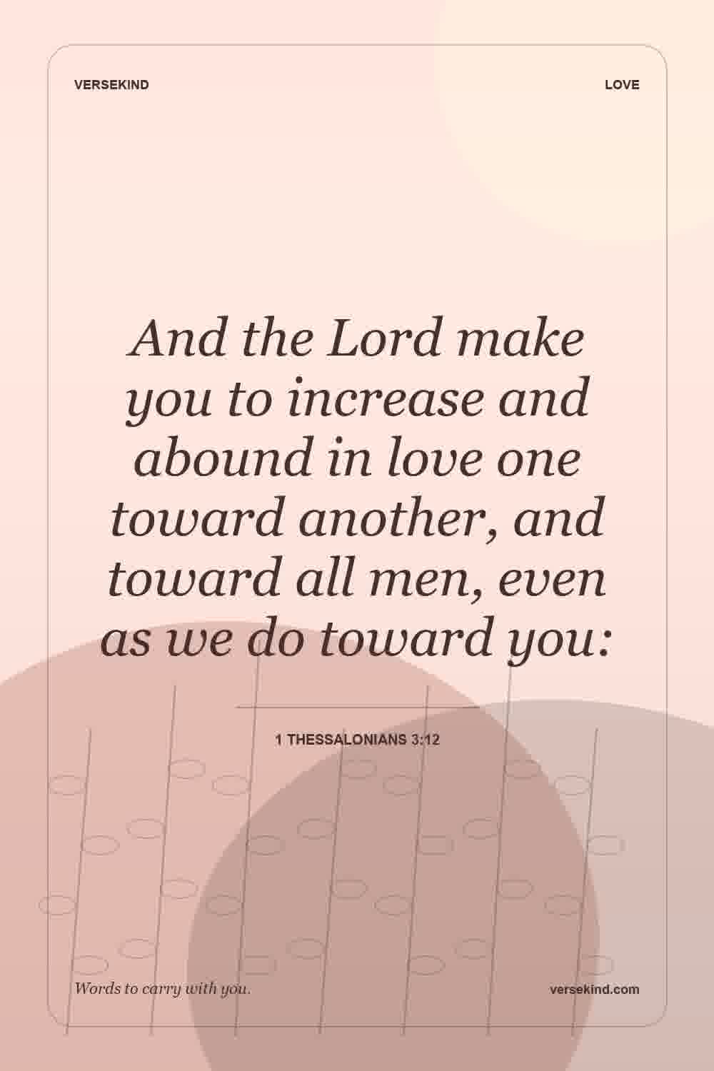 And the Lord make you to increase and abound in love one toward another, and toward all men, even as we do toward you: — 1 Thessalonians 3:12