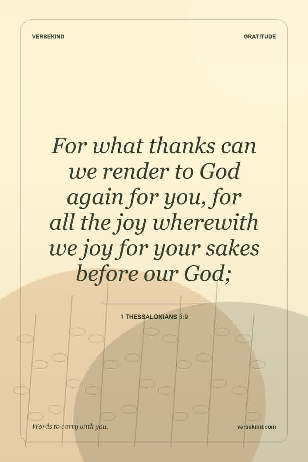 For what thanks can we render to God again for you, for all the joy wherewith we joy for your sakes before our God; — 1 Thessalonians 3:9