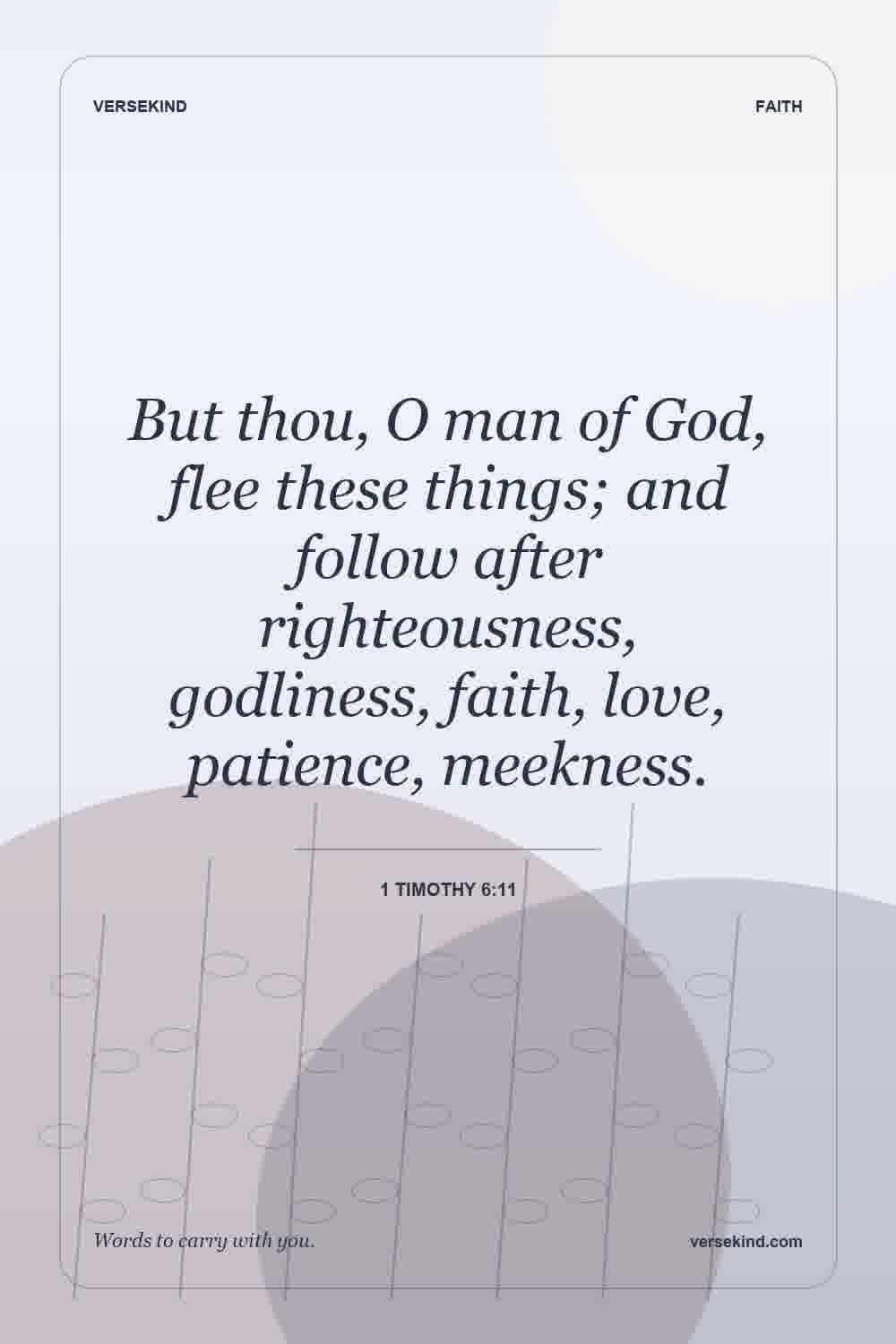 But thou, O man of God, flee these things; and follow after righteousness, godliness, faith, love, patience, meekness. — 1 Timothy 6:11