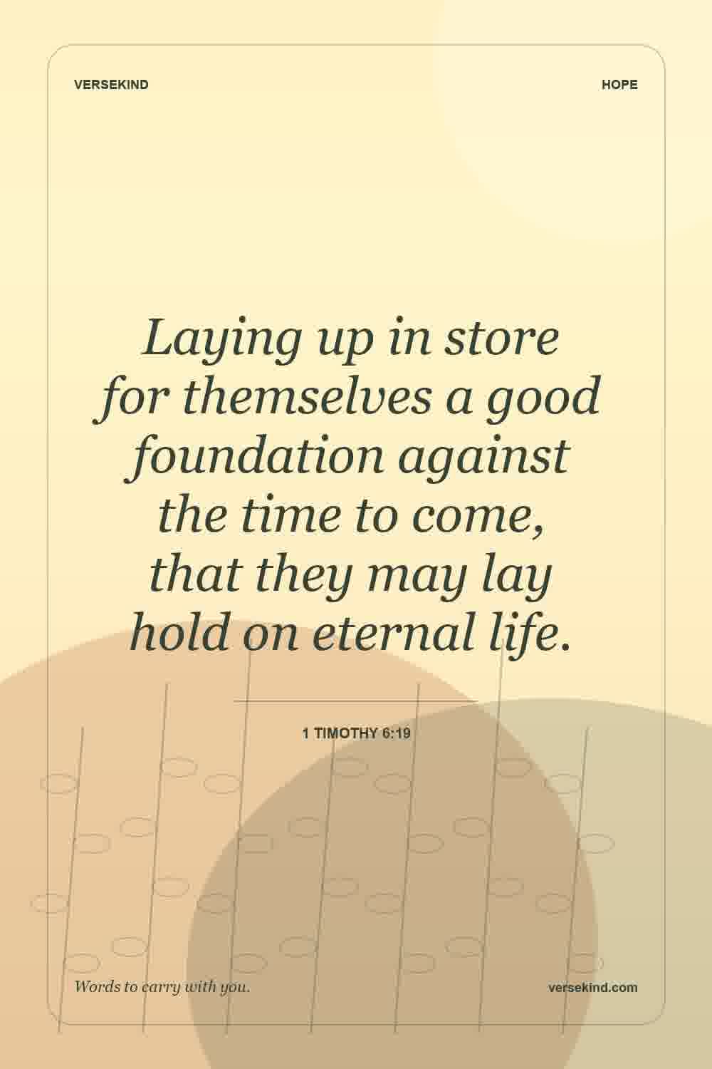 Laying up in store for themselves a good foundation against the time to come, that they may lay hold on eternal life. — 1 Timothy 6:19