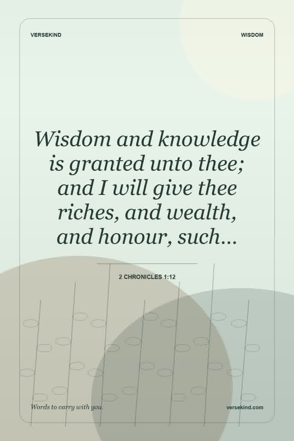 Wisdom and knowledge is granted unto thee; and I will give thee riches, and wealth, and honour, such… — 2 Chronicles 1:12