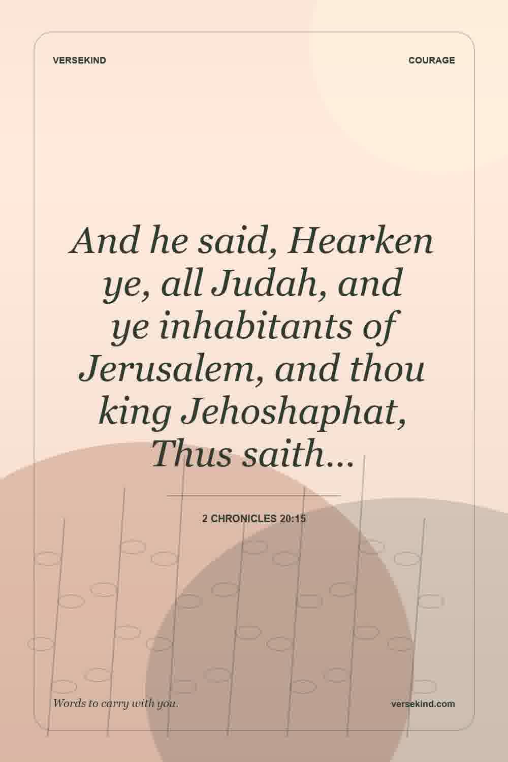 And he said, Hearken ye, all Judah, and ye inhabitants of Jerusalem, and thou king Jehoshaphat, Thus saith… — 2 Chronicles 20:15