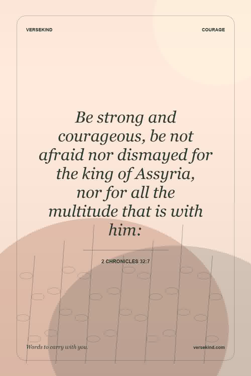 Be strong and courageous, be not afraid nor dismayed for the king of Assyria, nor for all the multitude that is with him: — 2 Chronicles 32:7