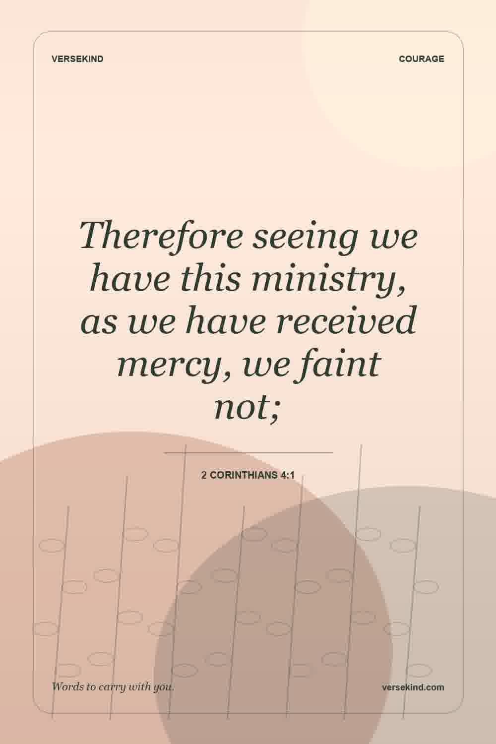 Therefore seeing we have this ministry, as we have received mercy, we faint not; — 2 Corinthians 4:1