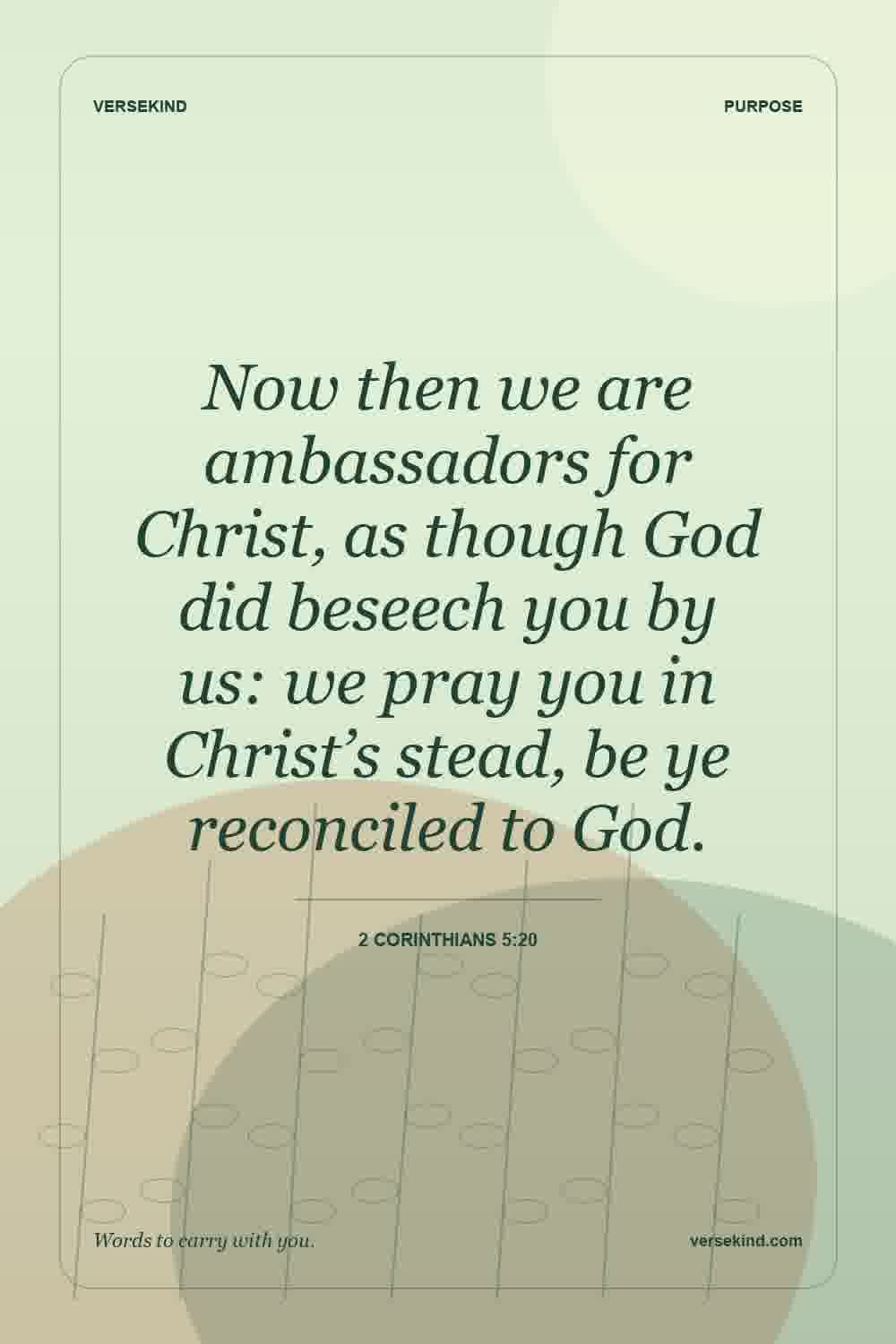 Now then we are ambassadors for Christ, as though God did beseech you by us: we pray you in Christ’s stead, be ye reconciled to God. — 2 Corinthians 5:20