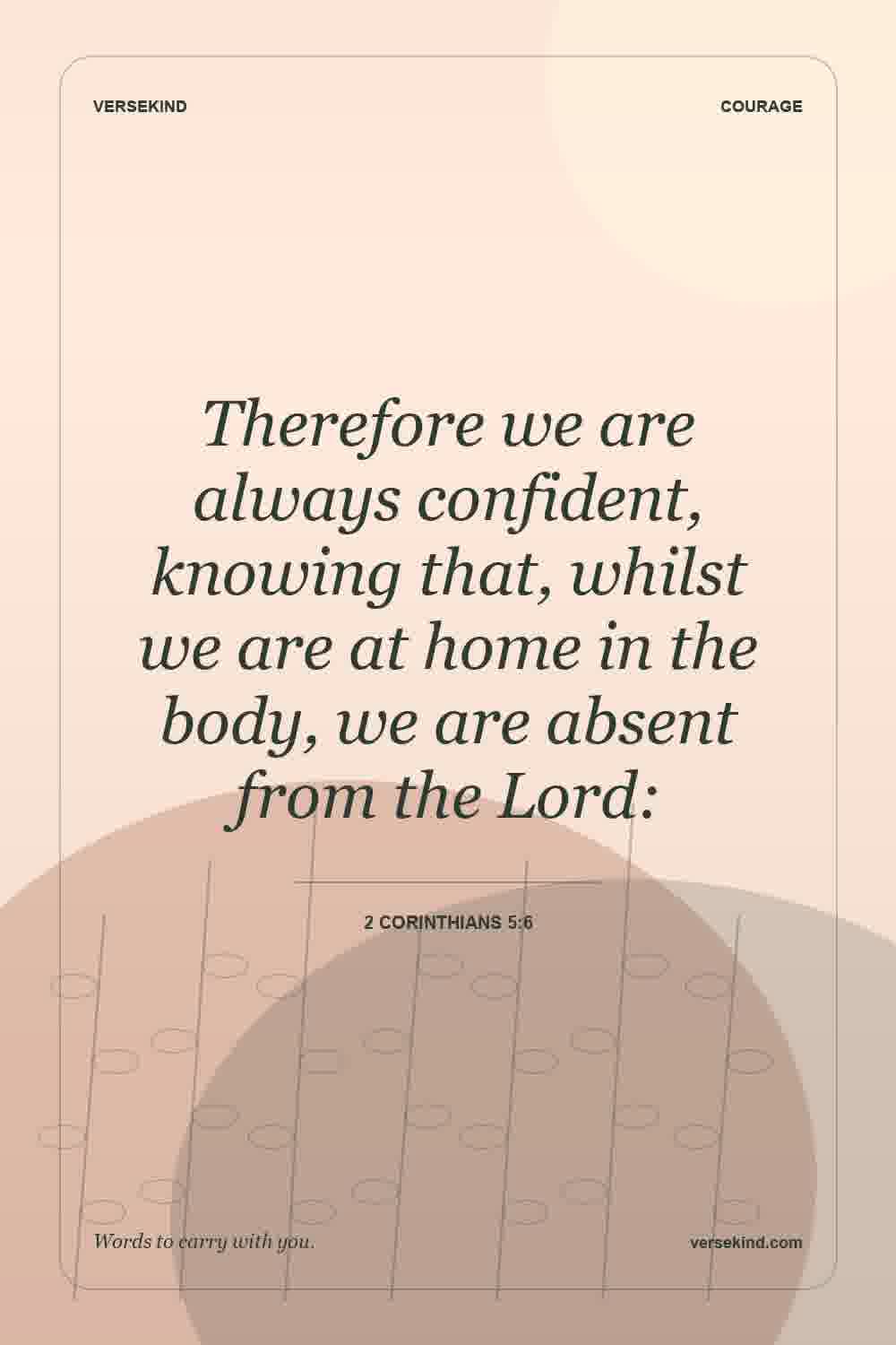 Therefore we are always confident, knowing that, whilst we are at home in the body, we are absent from the Lord: — 2 Corinthians 5:6