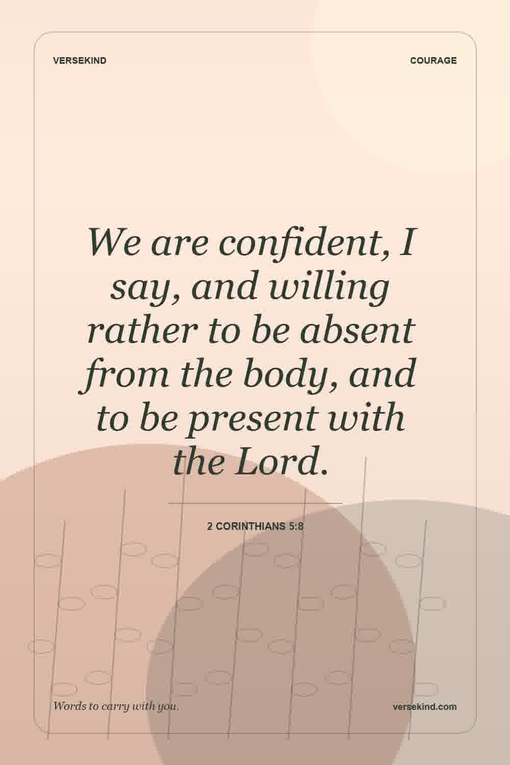 We are confident, I say, and willing rather to be absent from the body, and to be present with the Lord. — 2 Corinthians 5:8