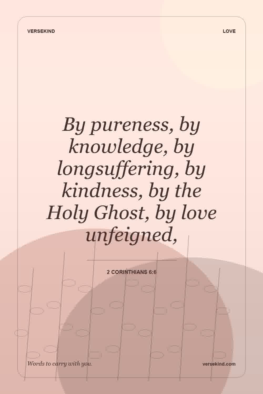 By pureness, by knowledge, by longsuffering, by kindness, by the Holy Ghost, by love unfeigned, — 2 Corinthians 6:6