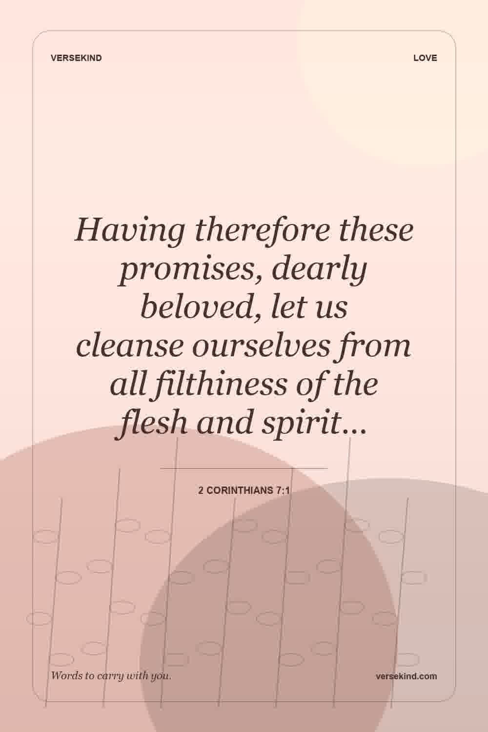 Having therefore these promises, dearly beloved, let us cleanse ourselves from all filthiness of the flesh and spirit… — 2 Corinthians 7:1