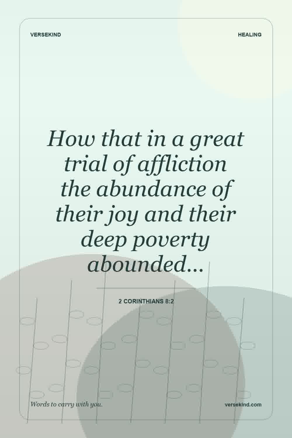 How that in a great trial of affliction the abundance of their joy and their deep poverty abounded… — 2 Corinthians 8:2