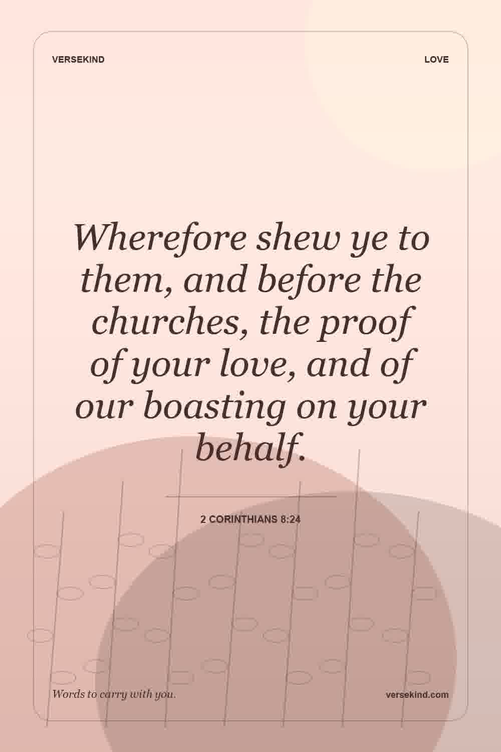Wherefore shew ye to them, and before the churches, the proof of your love, and of our boasting on your behalf. — 2 Corinthians 8:24