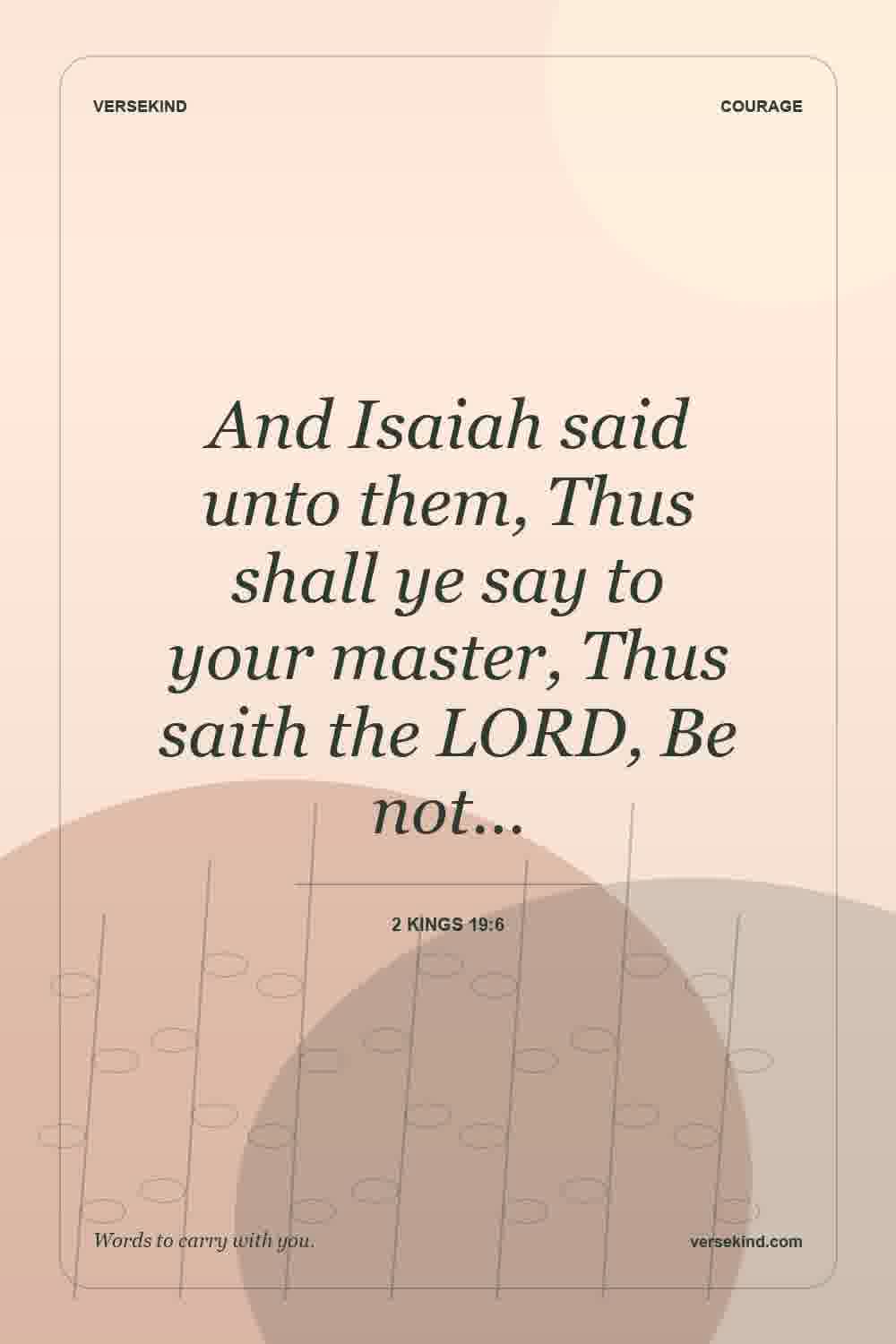 And Isaiah said unto them, Thus shall ye say to your master, Thus saith the LORD, Be not… — 2 Kings 19:6