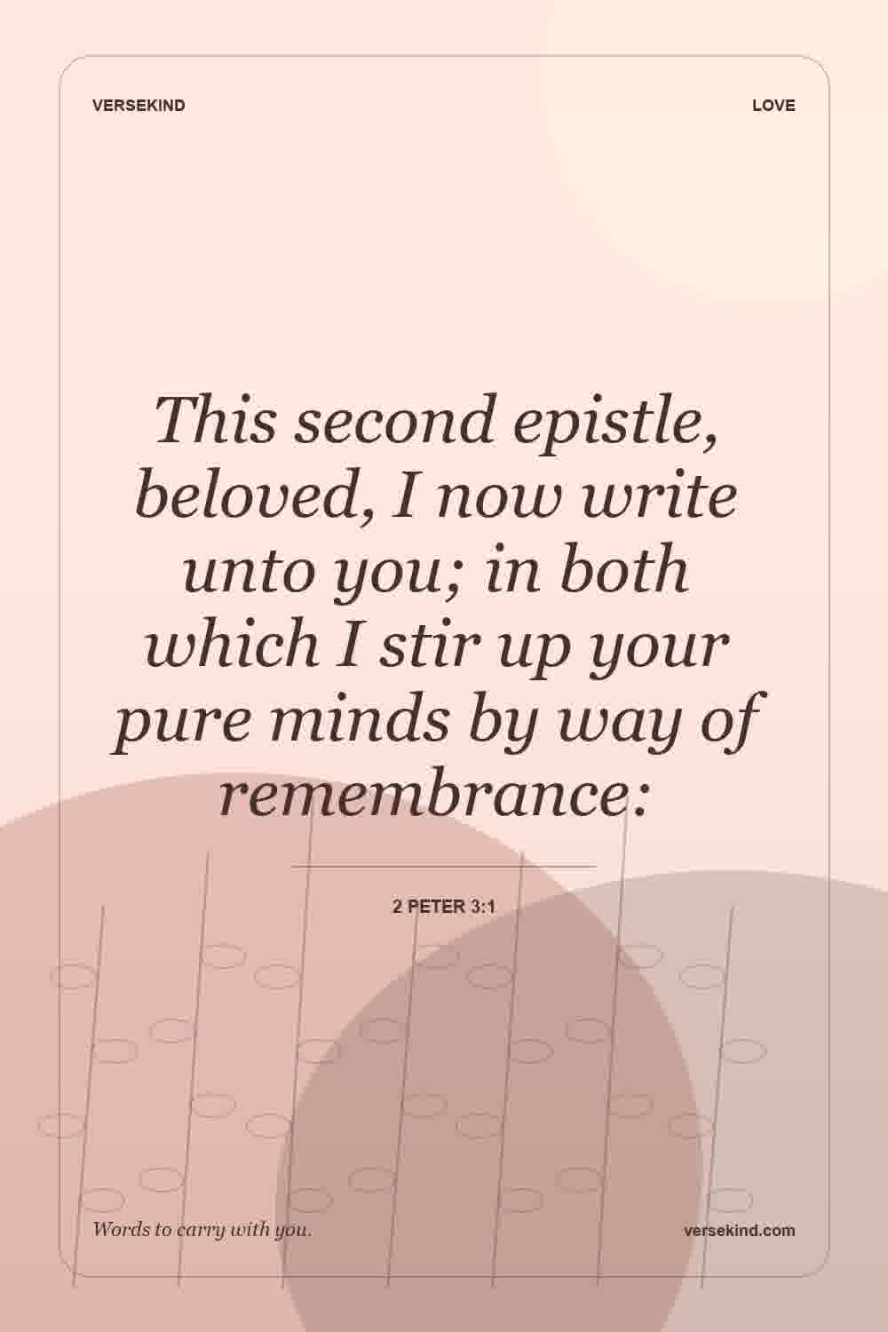 This second epistle, beloved, I now write unto you; in both which I stir up your pure minds by way of remembrance: — 2 Peter 3:1