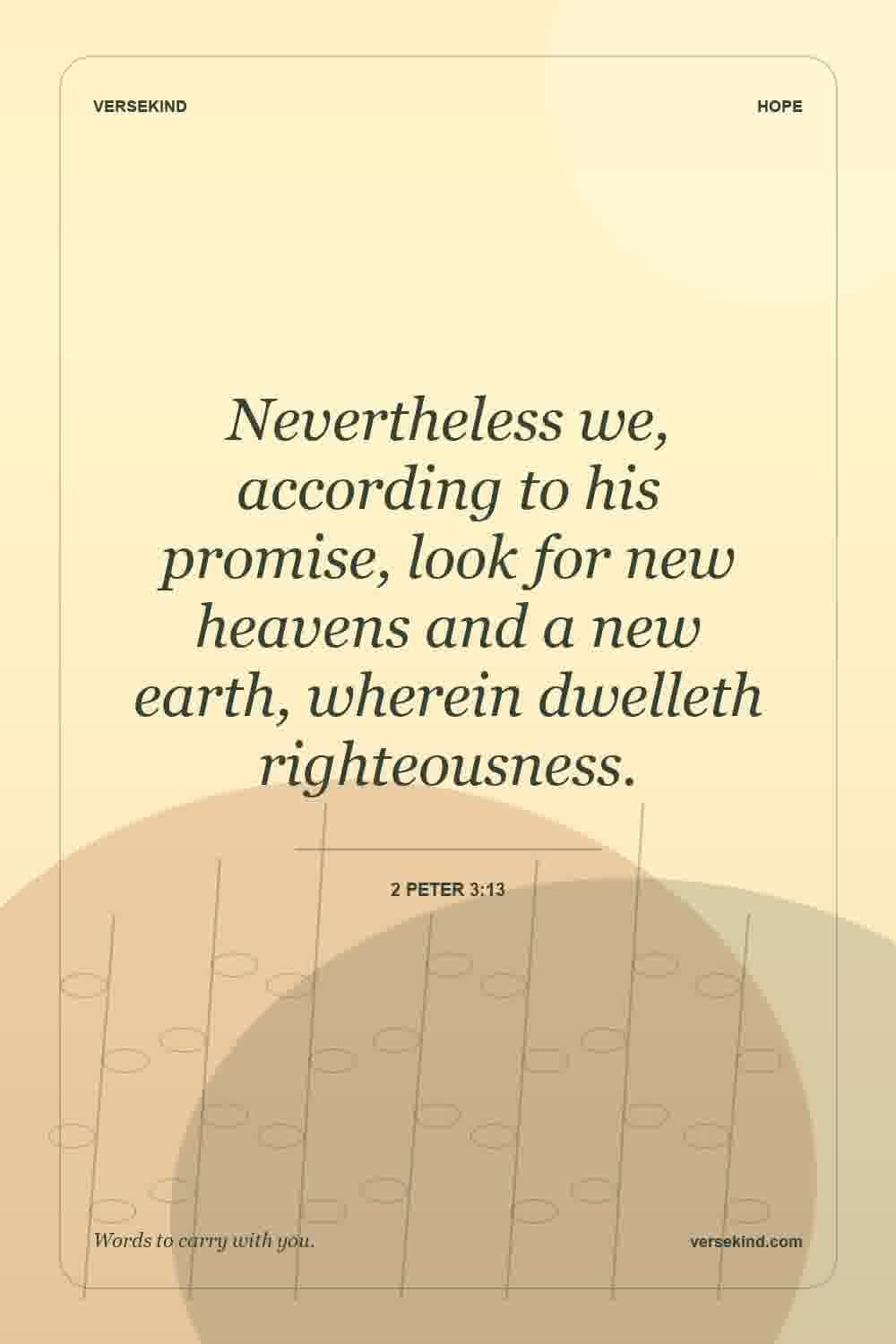 Nevertheless we, according to his promise, look for new heavens and a new earth, wherein dwelleth righteousness. — 2 Peter 3:13
