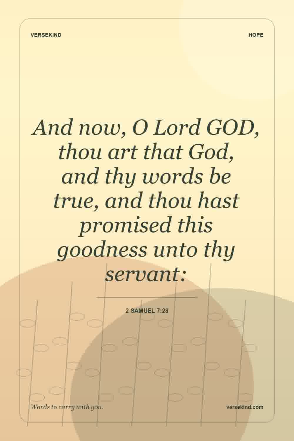 And now, O Lord GOD, thou art that God, and thy words be true, and thou hast promised this goodness unto thy servant: — 2 Samuel 7:28
