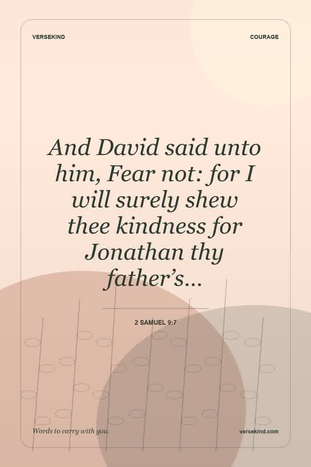 And David said unto him, Fear not: for I will surely shew thee kindness for Jonathan thy father’s… — 2 Samuel 9:7