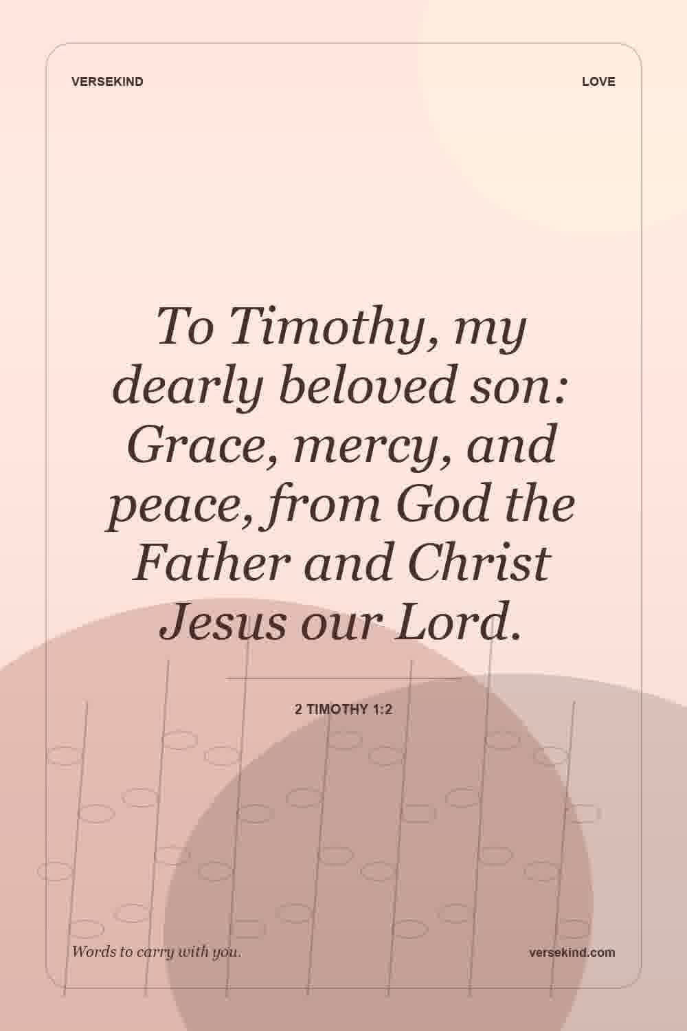 To Timothy, my dearly beloved son: Grace, mercy, and peace, from God the Father and Christ Jesus our Lord. — 2 Timothy 1:2