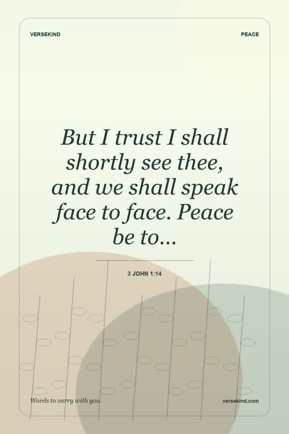 But I trust I shall shortly see thee, and we shall speak face to face. Peace be to… — 3 John 1:14