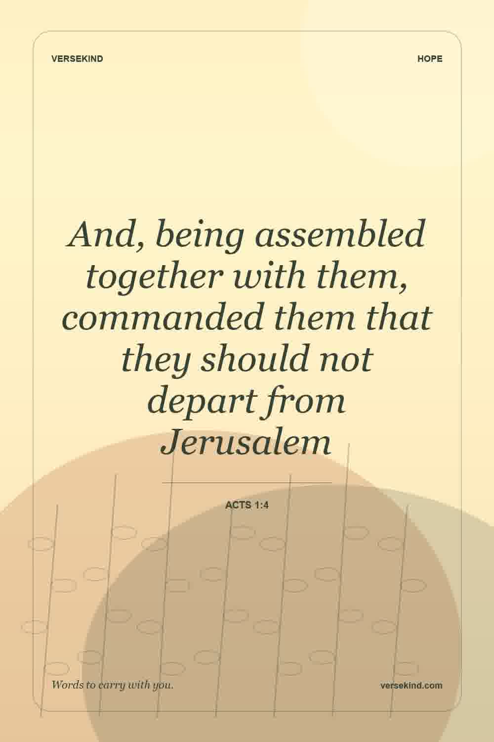And, being assembled together with them, commanded them that they should not depart from Jerusalem — Acts 1:4