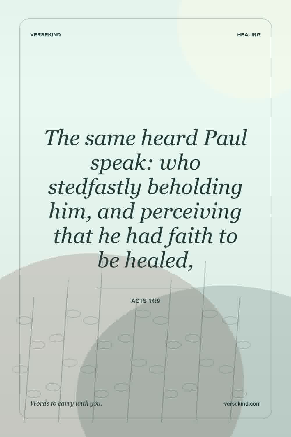 The same heard Paul speak: who stedfastly beholding him, and perceiving that he had faith to be healed, — Acts 14:9