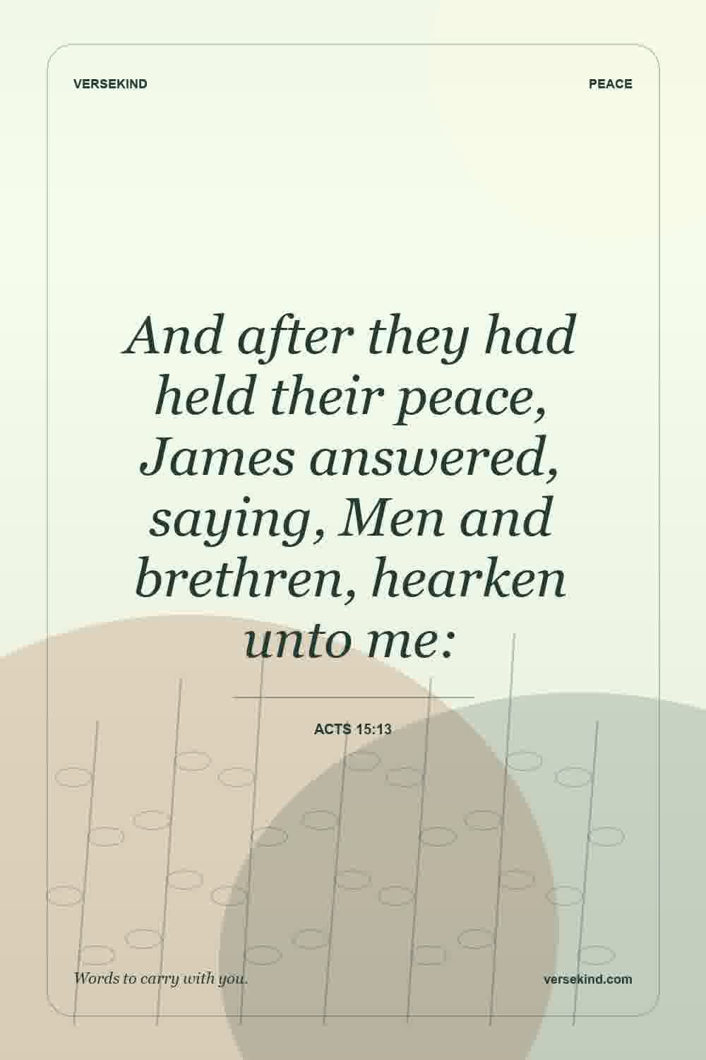 And after they had held their peace, James answered, saying, Men and brethren, hearken unto me: — Acts 15:13