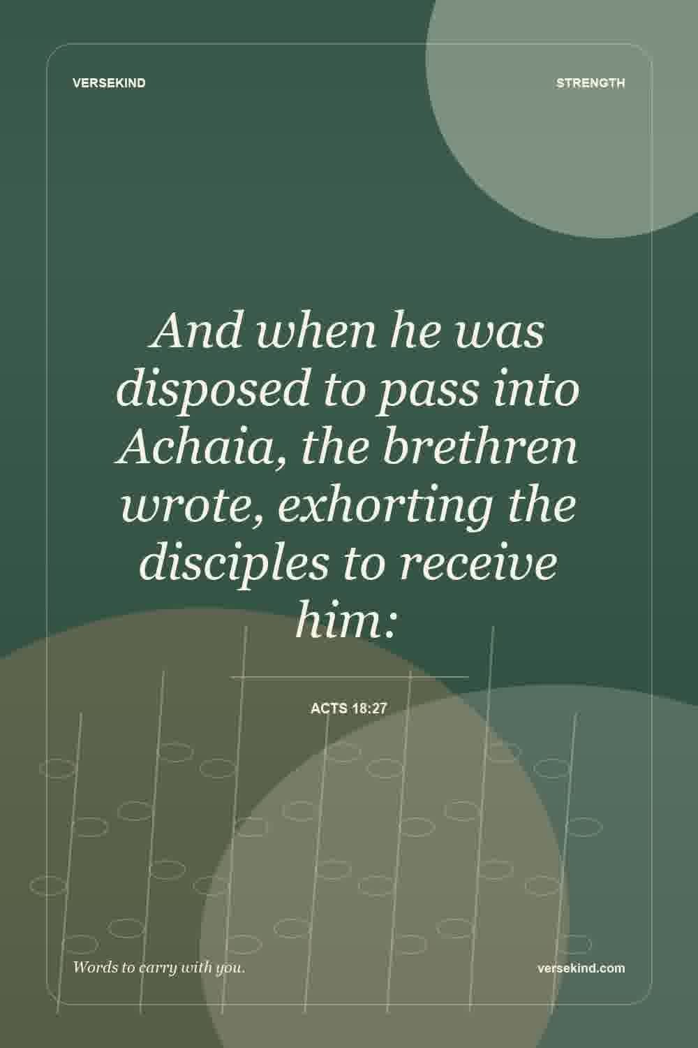 And when he was disposed to pass into Achaia, the brethren wrote, exhorting the disciples to receive him: — Acts 18:27