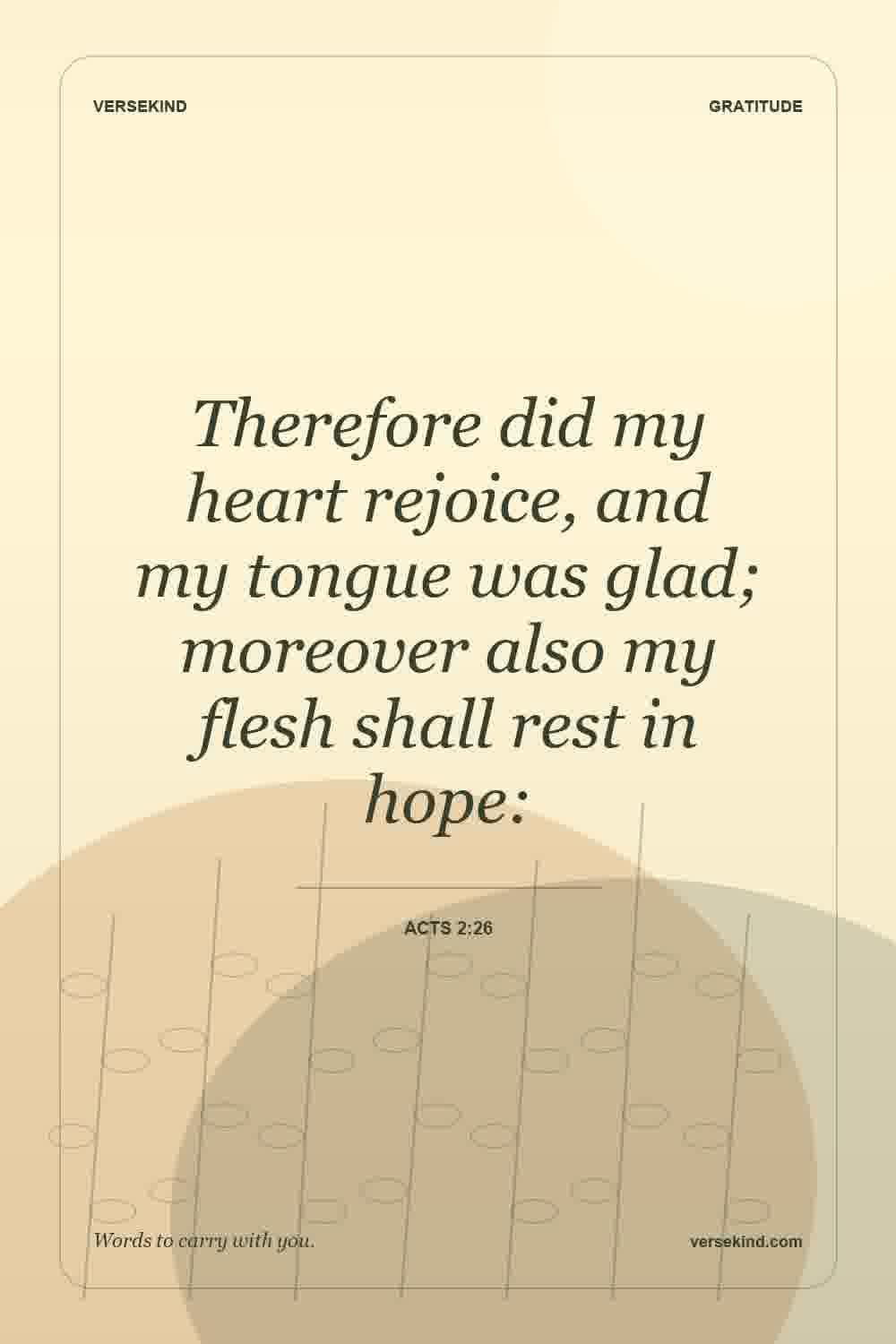 Therefore did my heart rejoice, and my tongue was glad; moreover also my flesh shall rest in hope: — Acts 2:26