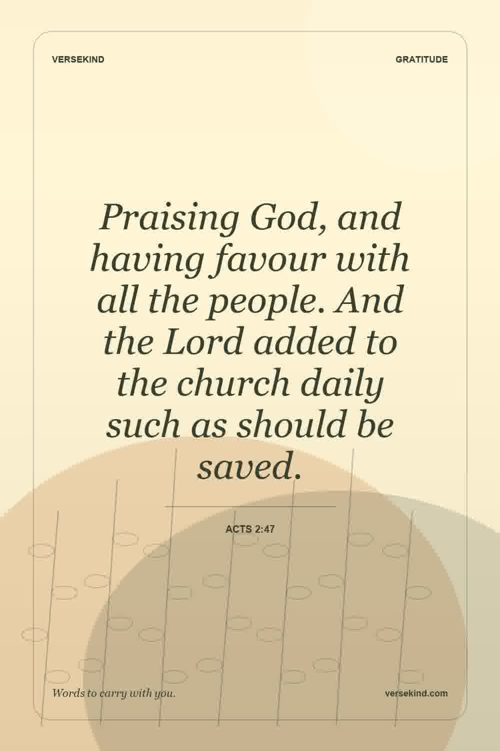 Praising God, and having favour with all the people. And the Lord added to the church daily such as should be saved. — Acts 2:47