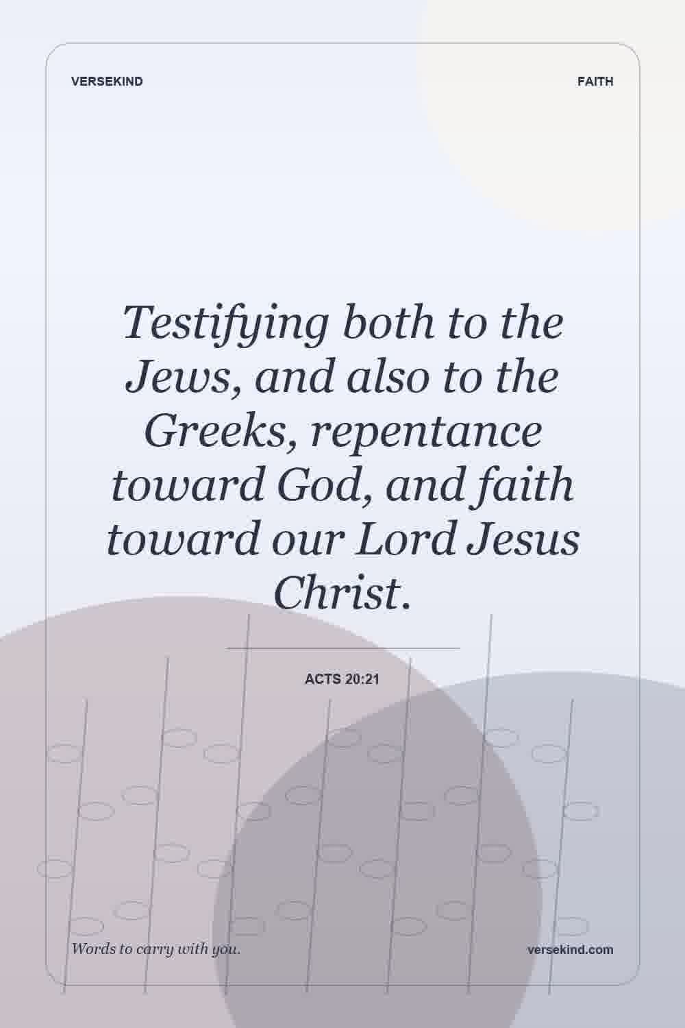 Testifying both to the Jews, and also to the Greeks, repentance toward God, and faith toward our Lord Jesus Christ. — Acts 20:21