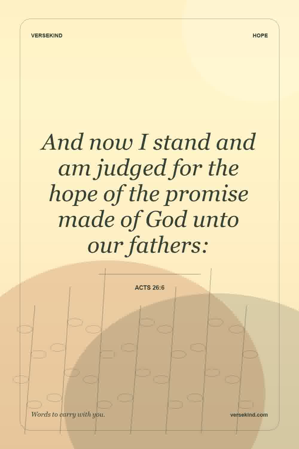 And now I stand and am judged for the hope of the promise made of God unto our fathers: — Acts 26:6