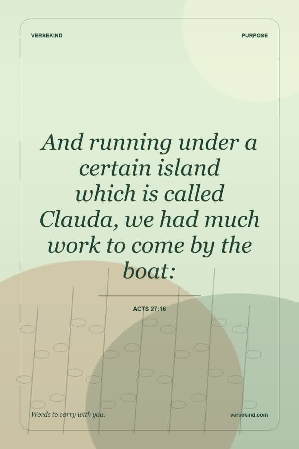 And running under a certain island which is called Clauda, we had much work to come by the boat: — Acts 27:16