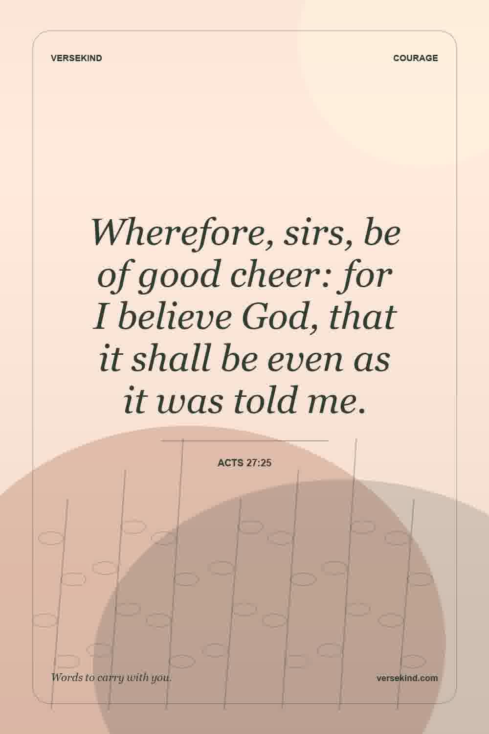 Wherefore, sirs, be of good cheer: for I believe God, that it shall be even as it was told me. — Acts 27:25