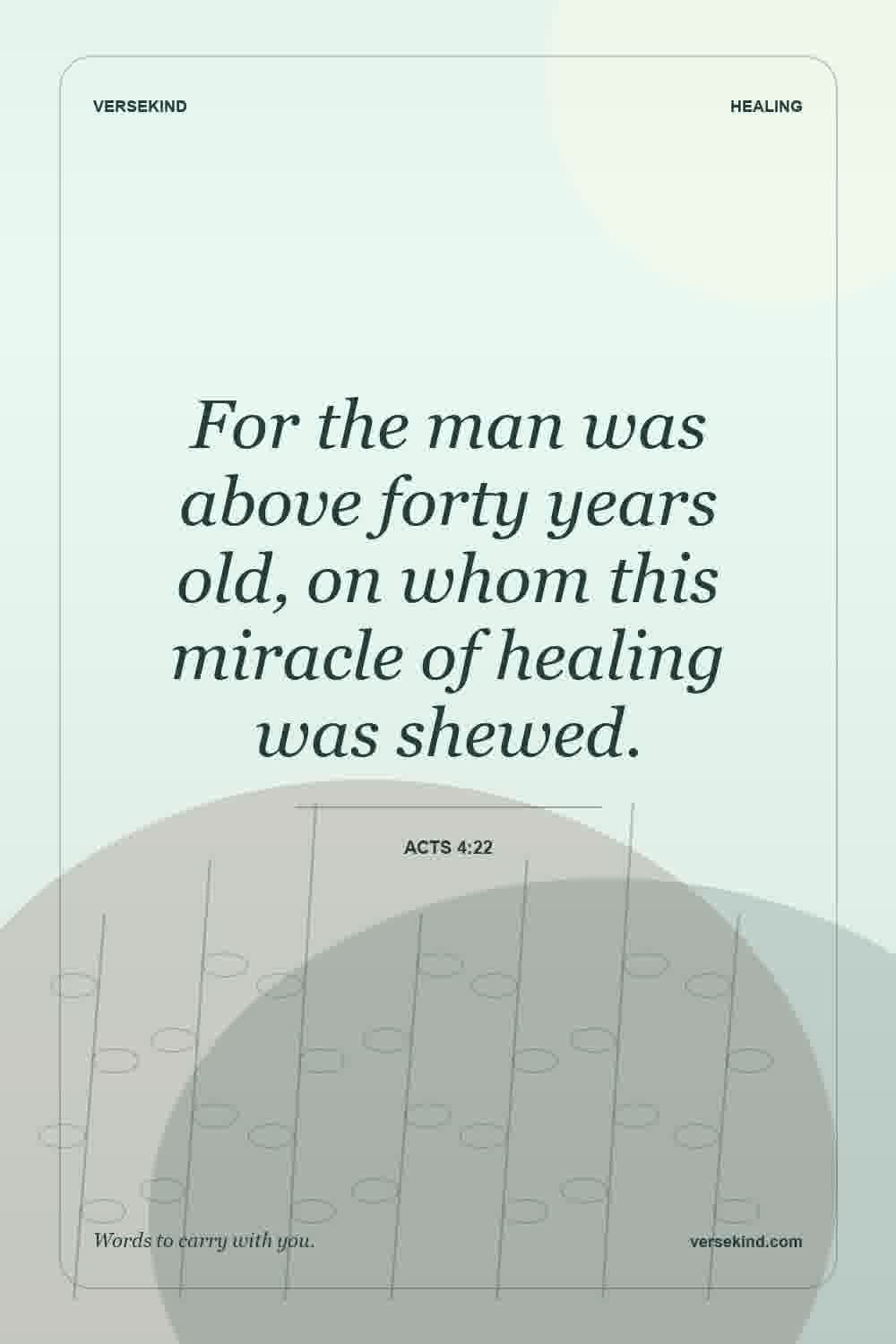 For the man was above forty years old, on whom this miracle of healing was shewed. — Acts 4:22