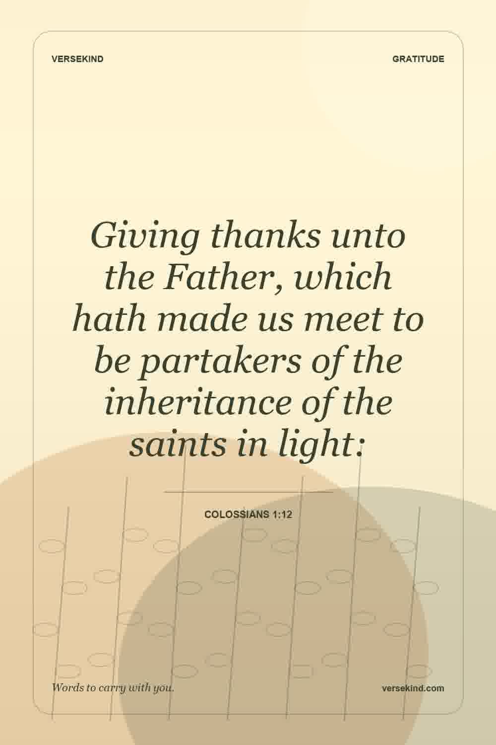 Giving thanks unto the Father, which hath made us meet to be partakers of the inheritance of the saints in light: — Colossians 1:12