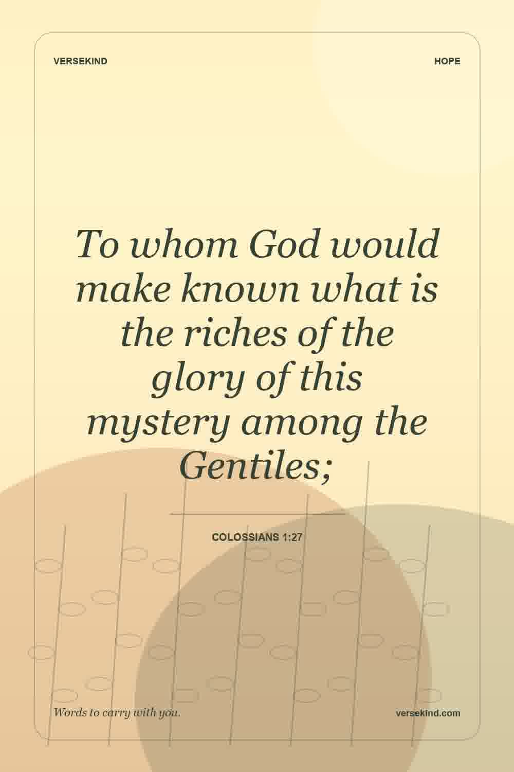 To whom God would make known what is the riches of the glory of this mystery among the Gentiles; — Colossians 1:27