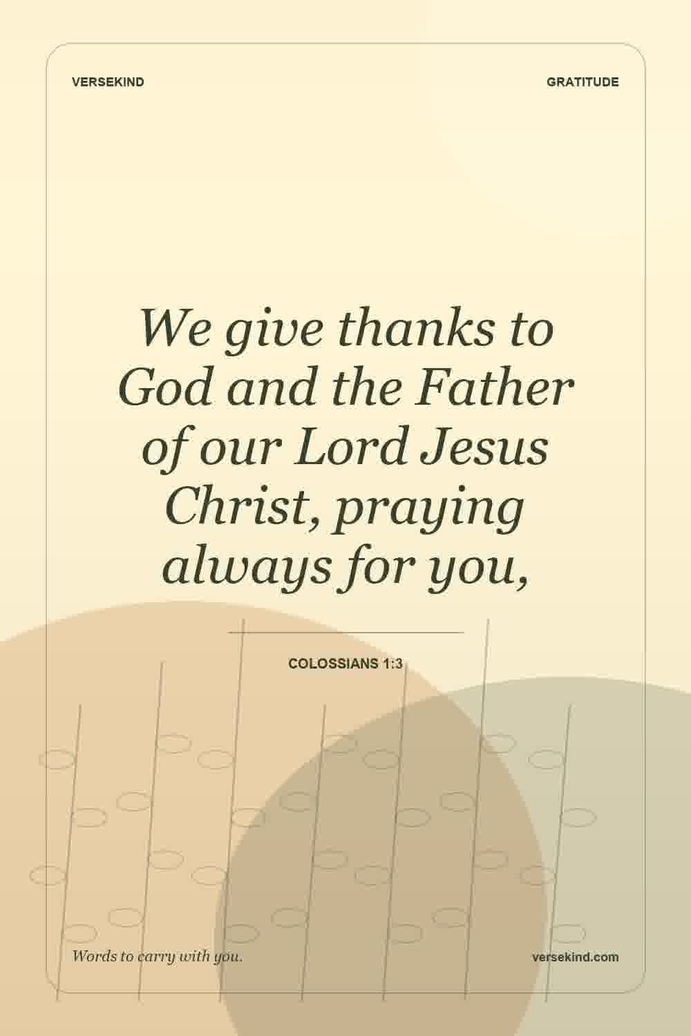 We give thanks to God and the Father of our Lord Jesus Christ, praying always for you, — Colossians 1:3